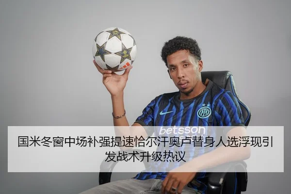 国米冬窗中场补强提速恰尔汗奥卢替身人选浮现引发战术升级热议
